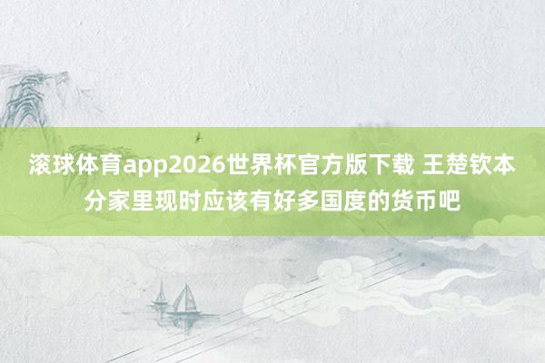 滚球体育app2026世界杯官方版下载 王楚钦本分家里现时应该有好多国度的货币吧