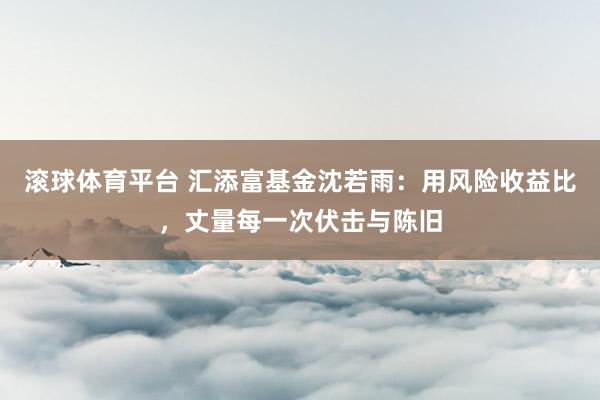 滚球体育平台 汇添富基金沈若雨：用风险收益比，丈量每一次伏击与陈旧