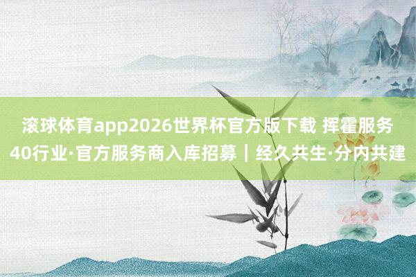 滚球体育app2026世界杯官方版下载 挥霍服务40行业·官方服务商入库招募｜经久共生·分内共建