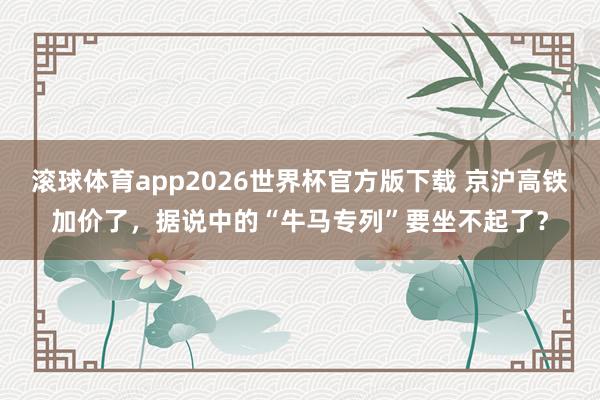 滚球体育app2026世界杯官方版下载 京沪高铁加价了，据说中的“牛马专列”要坐不起了？