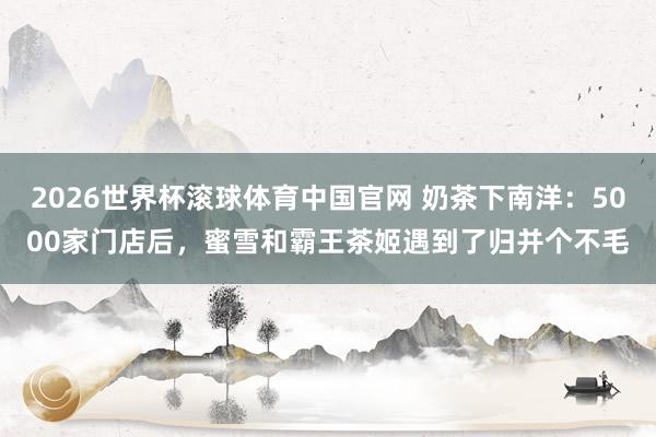 2026世界杯滚球体育中国官网 奶茶下南洋：5000家门店后，蜜雪和霸王茶姬遇到了归并个不毛