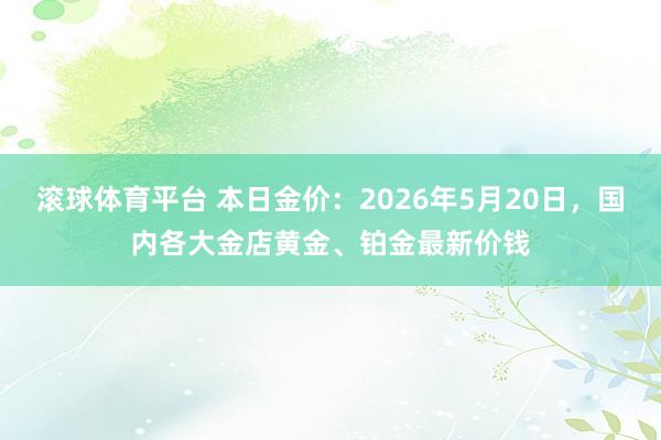 滚球体育平台 本日金价：2026年5月20日，国内各大金店黄金、铂金最新价钱