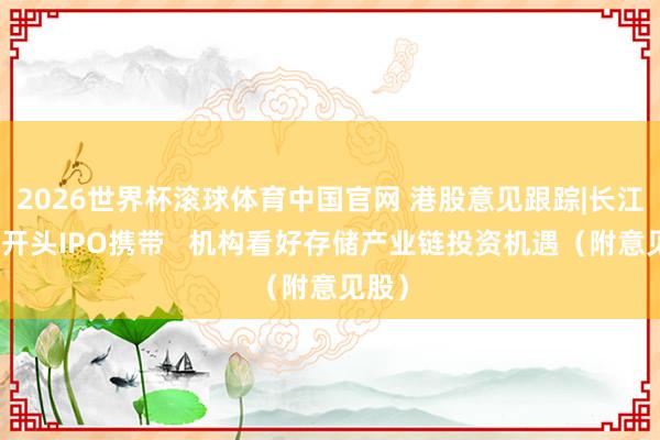 2026世界杯滚球体育中国官网 港股意见跟踪|长江存储开头IPO携带   机构看好存储产业链投资机遇（附意见股）
