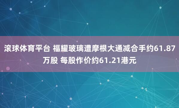 滚球体育平台 福耀玻璃遭摩根大通减合手约61.87万股 每股作价约61.21港元