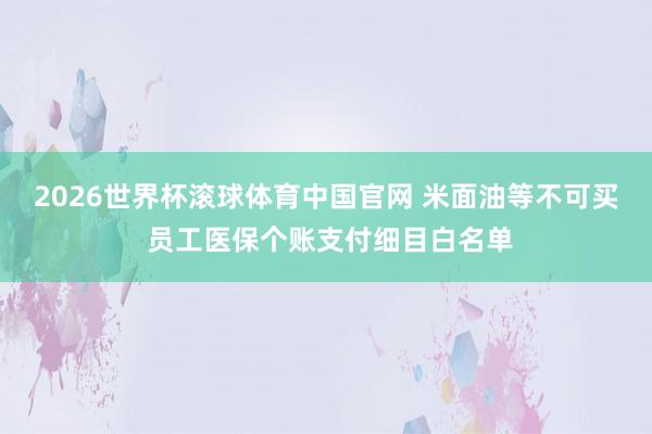 2026世界杯滚球体育中国官网 米面油等不可买 员工医保个账支付细目白名单