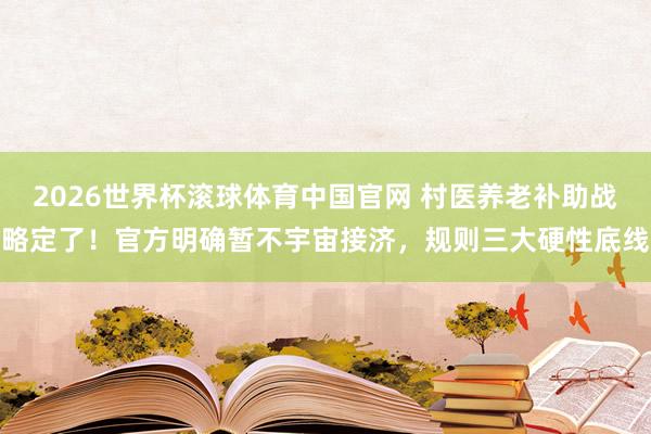 2026世界杯滚球体育中国官网 村医养老补助战略定了！官方明确暂不宇宙接济，规则三大硬性底线