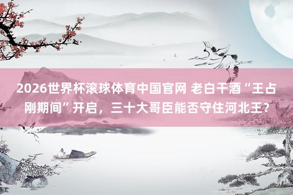 2026世界杯滚球体育中国官网 老白干酒“王占刚期间”开启，三十大哥臣能否守住河北王？