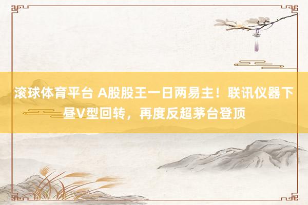 滚球体育平台 A股股王一日两易主！联讯仪器下昼V型回转，再度反超茅台登顶