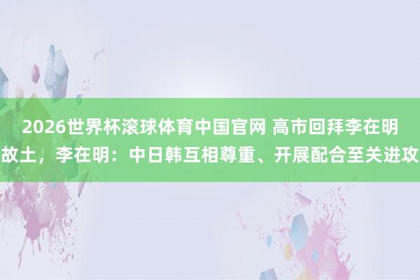 2026世界杯滚球体育中国官网 高市回拜李在明故土，李在明：中日韩互相尊重、开展配合至关进攻