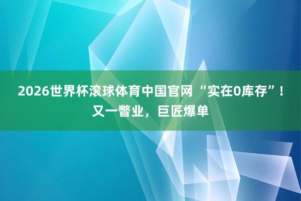 2026世界杯滚球体育中国官网 “实在0库存”！又一瞥业，巨匠爆单