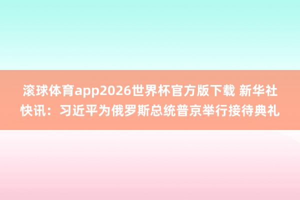 滚球体育app2026世界杯官方版下载 新华社快讯：习近平为俄罗斯总统普京举行接待典礼