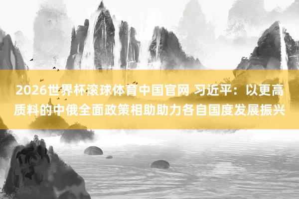 2026世界杯滚球体育中国官网 习近平：以更高质料的中俄全面政策相助助力各自国度发展振兴