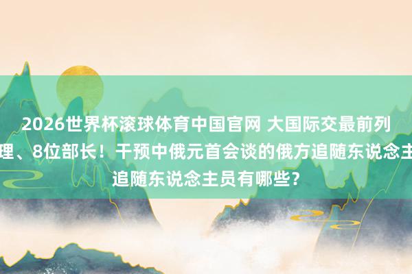 2026世界杯滚球体育中国官网 大国际交最前列丨5位副总理、8位部长！干预中俄元首会谈的俄方追随东说念主员有哪些？