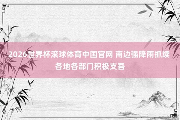2026世界杯滚球体育中国官网 南边强降雨抓续 各地各部门积极支吾