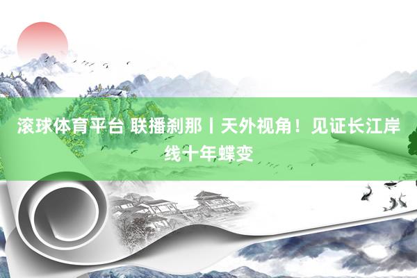 滚球体育平台 联播刹那丨天外视角！见证长江岸线十年蝶变