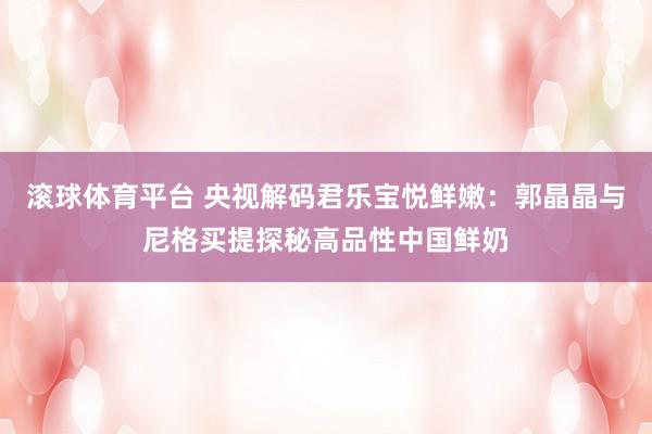 滚球体育平台 央视解码君乐宝悦鲜嫩：郭晶晶与尼格买提探秘高品性中国鲜奶