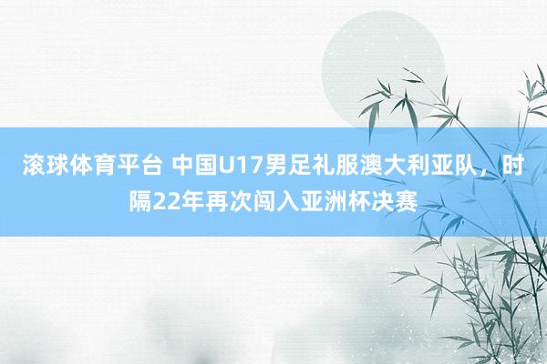 滚球体育平台 中国U17男足礼服澳大利亚队，时隔22年再次闯入亚洲杯决赛