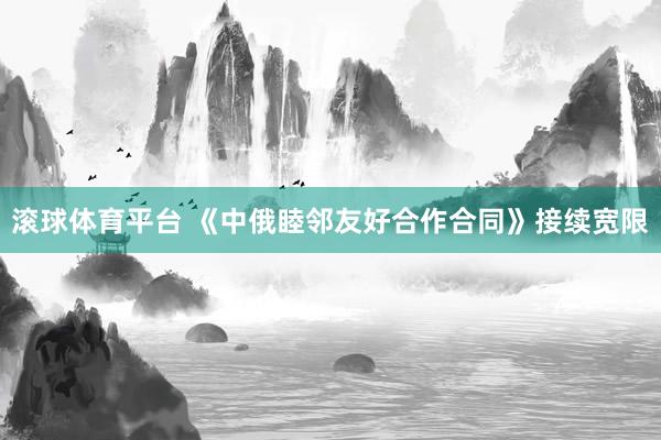 滚球体育平台 《中俄睦邻友好合作合同》接续宽限
