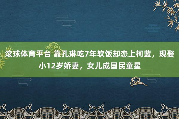 滚球体育平台 靠孔琳吃7年软饭却恋上柯蓝，现娶小12岁娇妻，女儿成国民童星