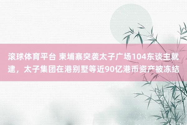 滚球体育平台 柬埔寨突袭太子广场104东谈主就逮，太子集团在港别墅等近90亿港币资产被冻结
