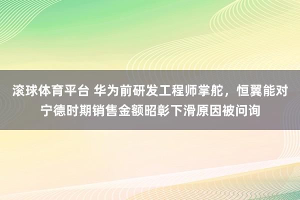 滚球体育平台 华为前研发工程师掌舵，恒翼能对宁德时期销售金额昭彰下滑原因被问询