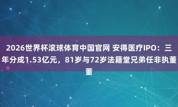 2026世界杯滚球体育中国官网 安得医疗IPO：三年分成1.53亿元，81岁与72岁法籍堂兄弟任非执董