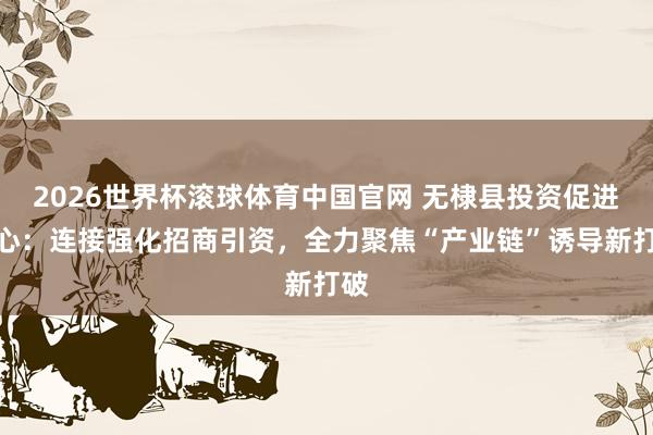 2026世界杯滚球体育中国官网 无棣县投资促进中心：连接强化招商引资，全力聚焦“产业链”诱导新打破