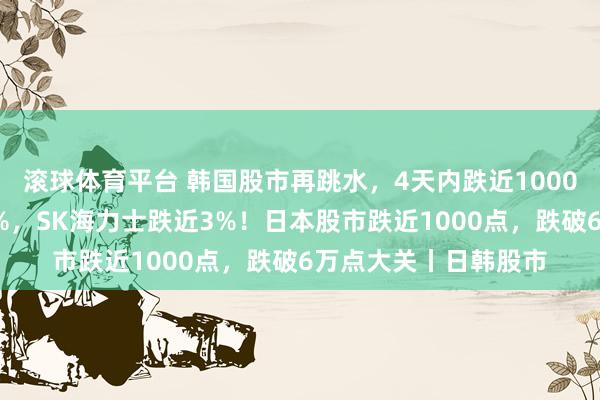 滚球体育平台 韩国股市再跳水，4天内跌近1000点，当代汽车跌超4%，SK海力士跌近3%！日本股市跌近1000点，跌破6万点大关丨日韩股市