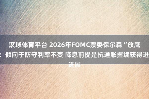 滚球体育平台 2026年FOMC票委保尔森“放鹰”：倾向于防守利率不变 降息前提是抗通胀握续获得进展