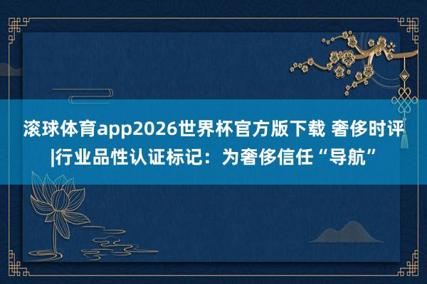 滚球体育app2026世界杯官方版下载 奢侈时评|行业品性认证标记：为奢侈信任“导航”