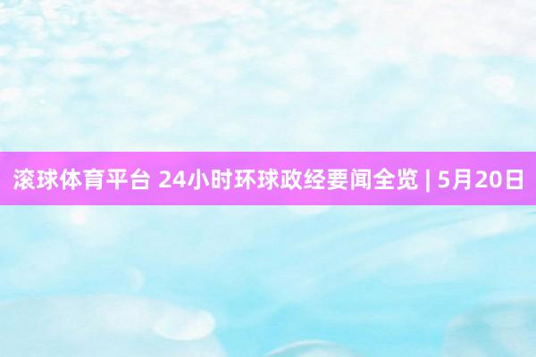 滚球体育平台 24小时环球政经要闻全览 | 5月20日