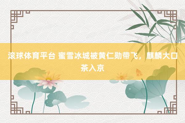 滚球体育平台 蜜雪冰城被黄仁勋带飞，麒麟大口茶入京