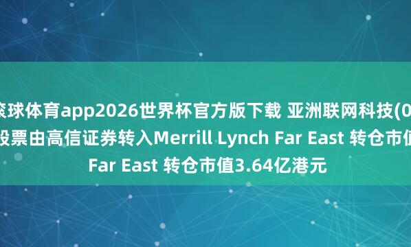 滚球体育app2026世界杯官方版下载 亚洲联网科技(00679)鼓动将股票由高信证券转入Merrill Lynch Far East 转仓市值3.64亿港元