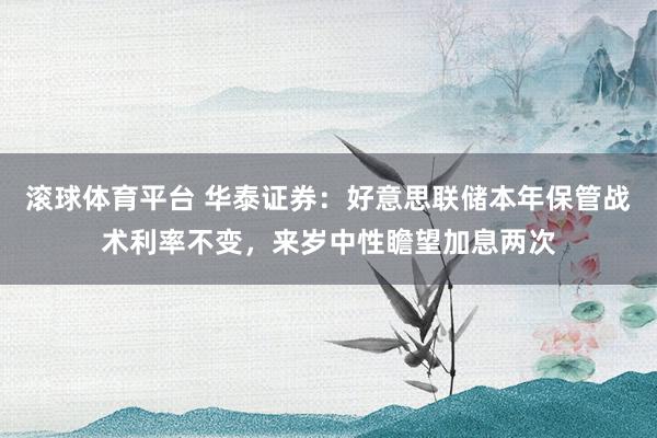 滚球体育平台 华泰证券：好意思联储本年保管战术利率不变，来岁中性瞻望加息两次