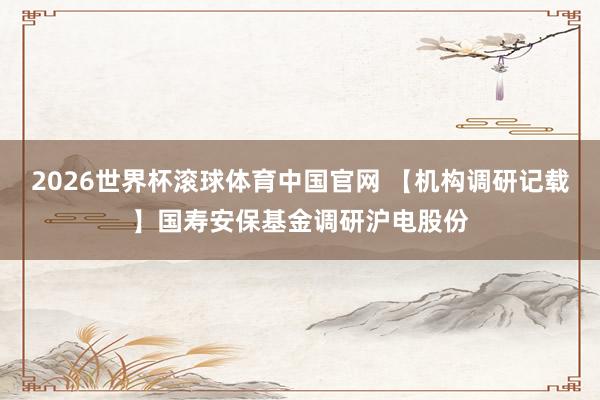 2026世界杯滚球体育中国官网 【机构调研记载】国寿安保基金调研沪电股份