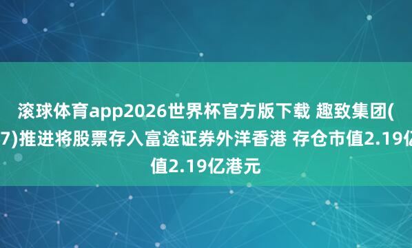 滚球体育app2026世界杯官方版下载 趣致集团(00917)推进将股票存入富途证券外洋香港 存仓市值2.19亿港元
