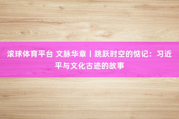 滚球体育平台 文脉华章丨跳跃时空的惦记：习近平与文化古迹的故事