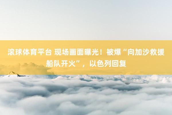 滚球体育平台 现场画面曝光！被爆“向加沙救援船队开火”，以色列回复