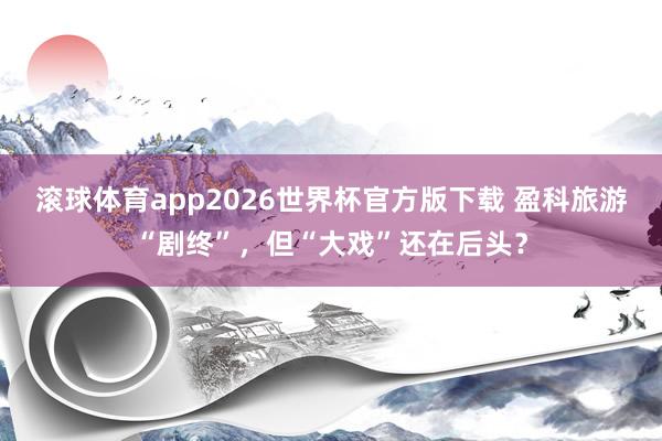 滚球体育app2026世界杯官方版下载 盈科旅游“剧终”，但“大戏”还在后头？