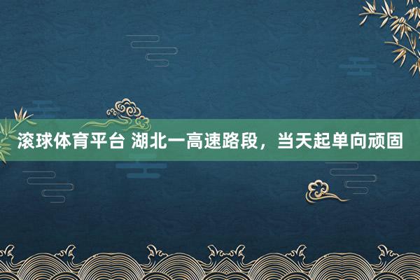 滚球体育平台 湖北一高速路段，当天起单向顽固