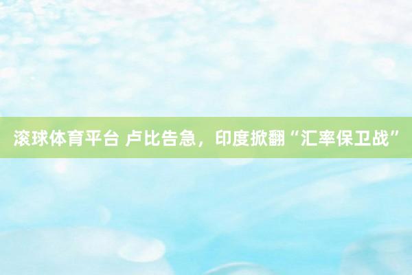 滚球体育平台 卢比告急，印度掀翻“汇率保卫战”