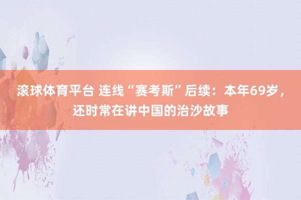滚球体育平台 连线“赛考斯”后续：本年69岁，还时常在讲中国的治沙故事
