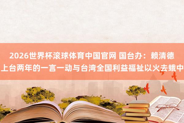 2026世界杯滚球体育中国官网 国台办：赖清德上台两年的一言一动与台湾全国利益福祉以火去蛾中