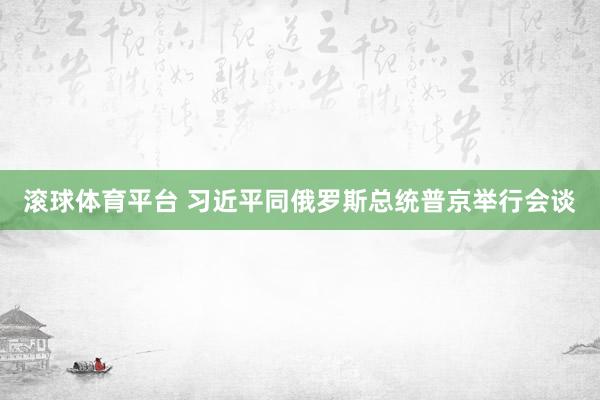 滚球体育平台 习近平同俄罗斯总统普京举行会谈