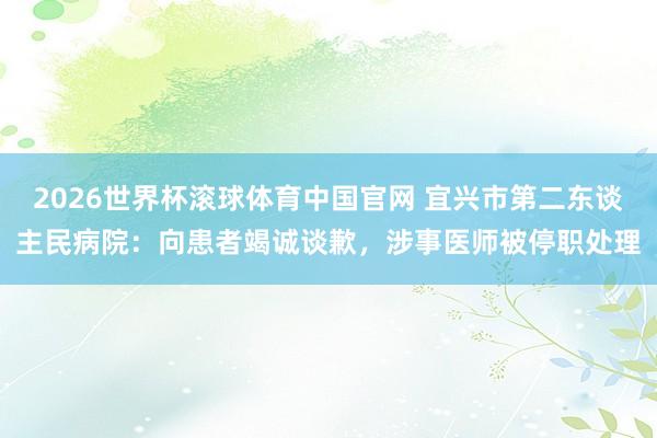 2026世界杯滚球体育中国官网 宜兴市第二东谈主民病院：向患者竭诚谈歉，涉事医师被停职处理