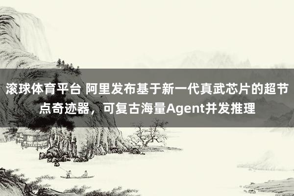 滚球体育平台 阿里发布基于新一代真武芯片的超节点奇迹器，可复古海量Agent并发推理