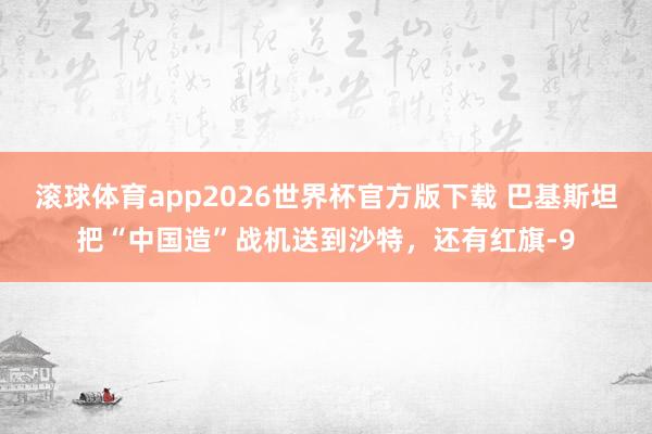 滚球体育app2026世界杯官方版下载 巴基斯坦把“中国造”战机送到沙特，还有红旗-9