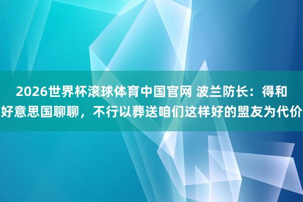 2026世界杯滚球体育中国官网 波兰防长：得和好意思国聊聊，不行以葬送咱们这样好的盟友为代价