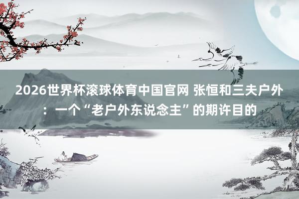 2026世界杯滚球体育中国官网 张恒和三夫户外：一个“老户外东说念主”的期许目的