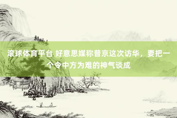 滚球体育平台 好意思媒称普京这次访华，要把一个令中方为难的神气谈成
